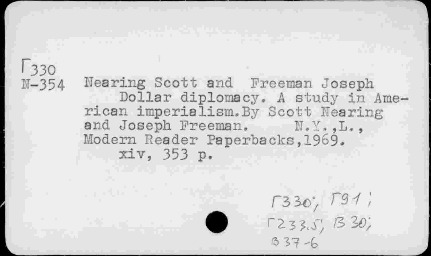 ﻿r330
N-354 Nearing Scott and Freeman Joseph Dollar diplomacy. A study in American imperialism.By Scott Nearing and Joseph Freeman. N.Y.,L., Modern Reader Paperbacks,1969.
xiv, 353 p.
/s 30;
S17 -G